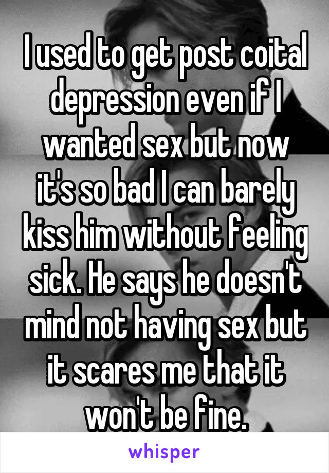 I used to get post coital depression even if I wanted sex but now it's so bad I can barely kiss him without feeling sick. He says he doesn't mind not having sex but it scares me that it won't be fine.