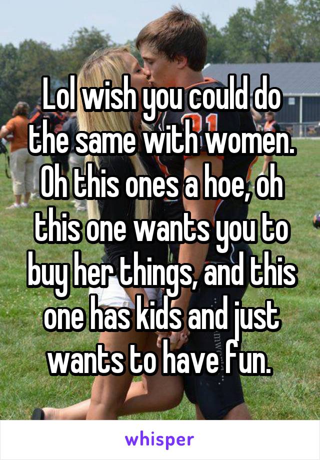 Lol wish you could do the same with women. Oh this ones a hoe, oh this one wants you to buy her things, and this one has kids and just wants to have fun. 
