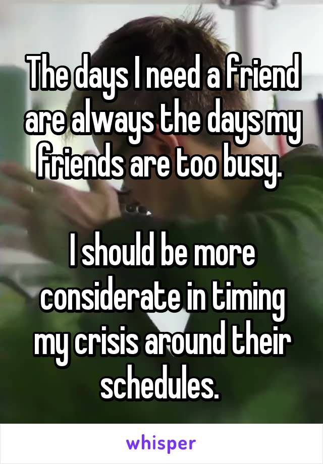 The days I need a friend are always the days my friends are too busy. 

I should be more considerate in timing my crisis around their schedules. 