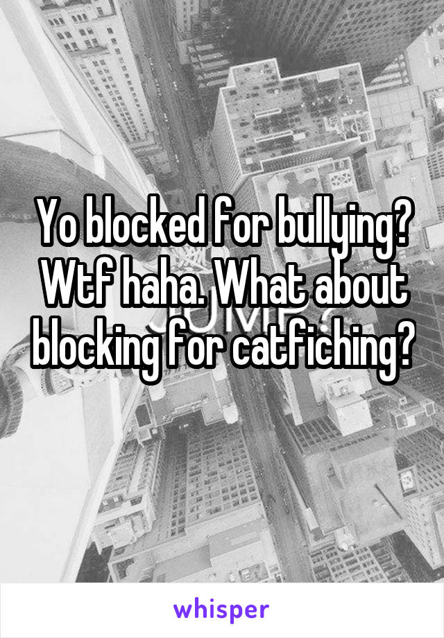 Yo blocked for bullying? Wtf haha. What about blocking for catfiching? 