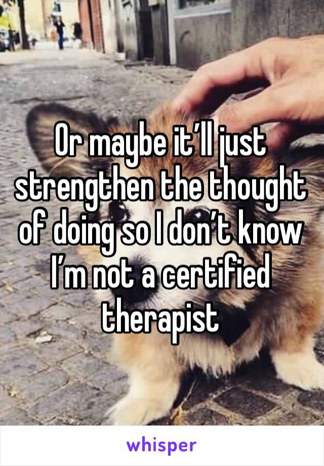 Or maybe it’ll just strengthen the thought of doing so I don’t know I’m not a certified therapist 