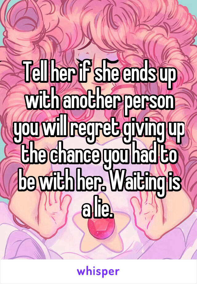 Tell her if she ends up with another person you will regret giving up the chance you had to be with her. Waiting is a lie. 