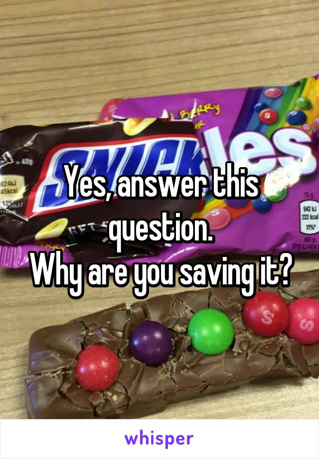 Yes, answer this question.
Why are you saving it?