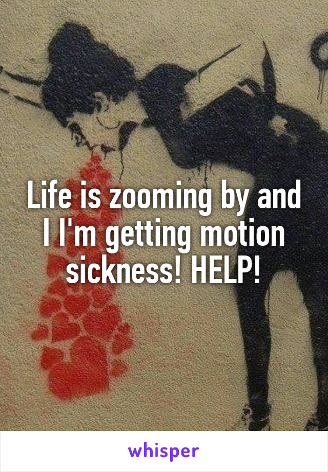 Life is zooming by and I I'm getting motion sickness! HELP!