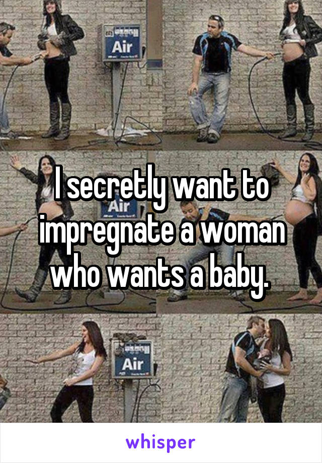 I secretly want to impregnate a woman who wants a baby. 