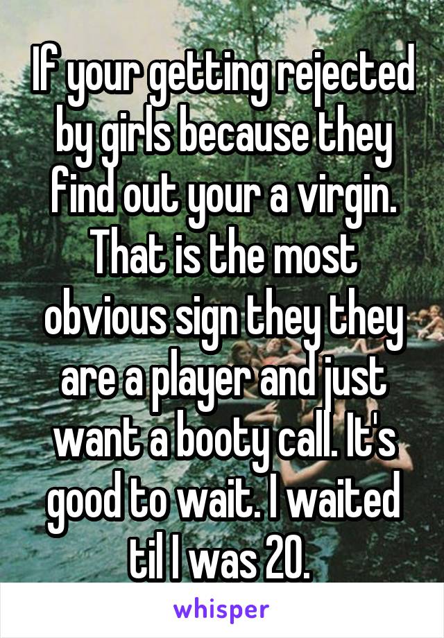 If your getting rejected by girls because they find out your a virgin. That is the most obvious sign they they are a player and just want a booty call. It's good to wait. I waited til I was 20. 