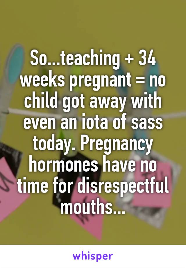 So...teaching + 34 weeks pregnant = no child got away with even an iota of sass today. Pregnancy hormones have no time for disrespectful mouths...