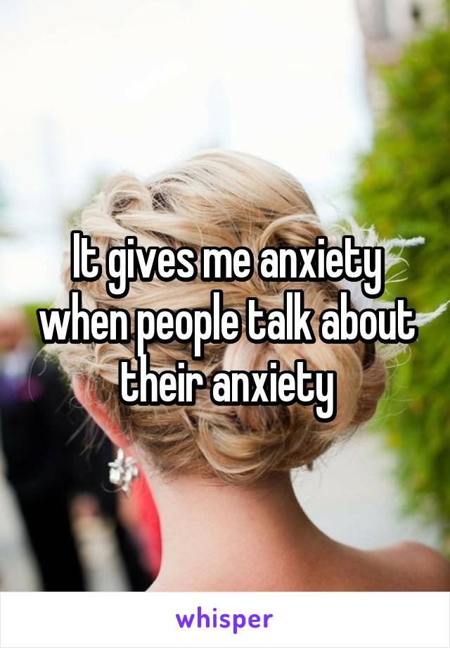 It gives me anxiety when people talk about their anxiety