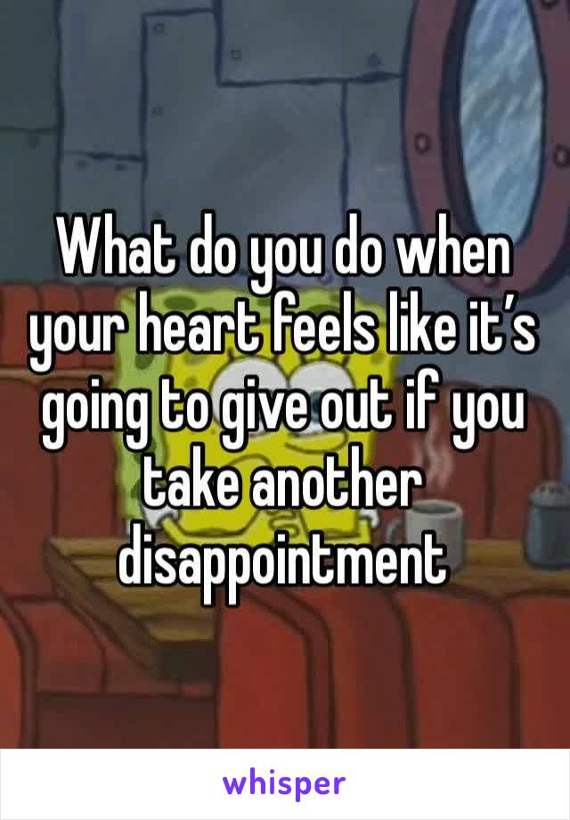 What do you do when your heart feels like it’s going to give out if you take another disappointment 