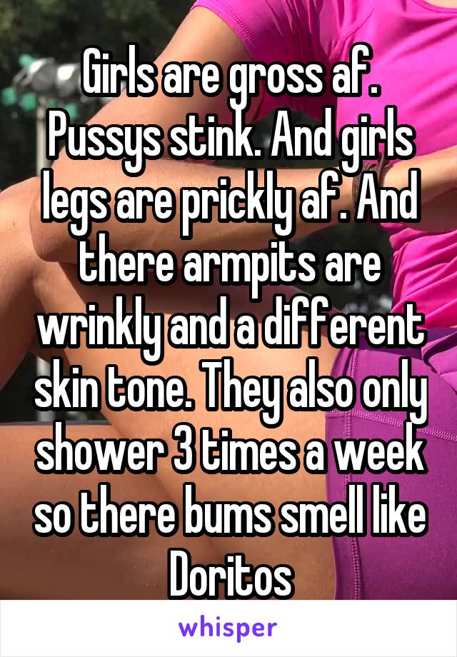 Girls are gross af. Pussys stink. And girls legs are prickly af. And there armpits are wrinkly and a different skin tone. They also only shower 3 times a week so there bums smell like Doritos