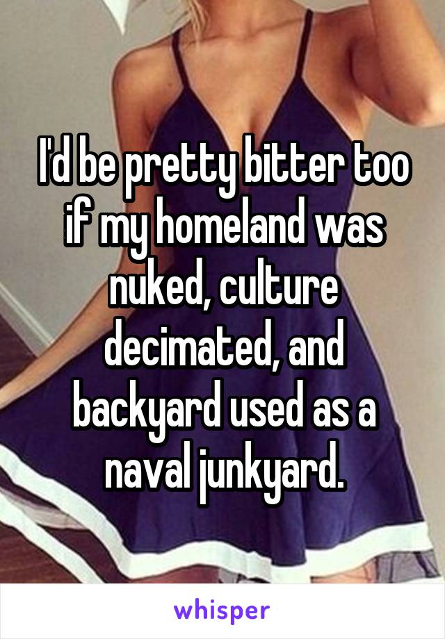 I'd be pretty bitter too if my homeland was nuked, culture decimated, and backyard used as a naval junkyard.