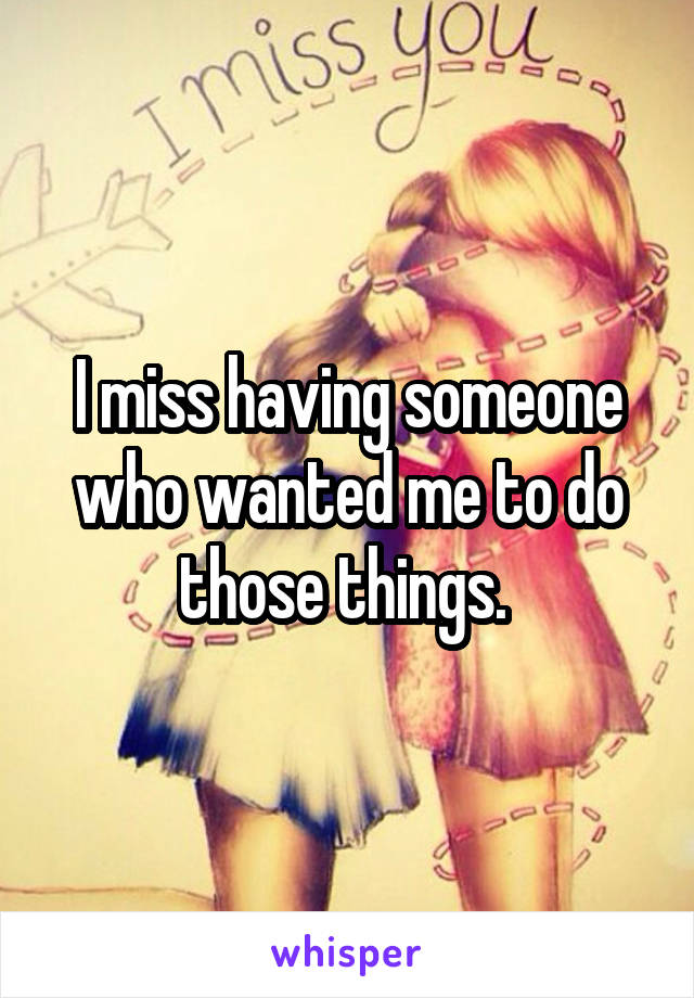 I miss having someone who wanted me to do those things. 