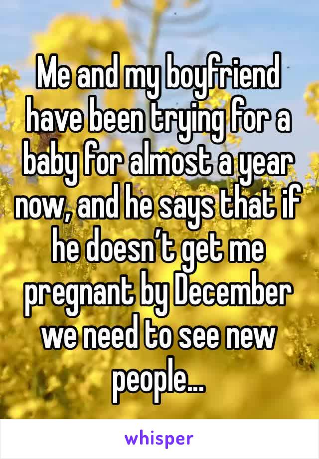 Me and my boyfriend have been trying for a baby for almost a year now, and he says that if he doesn’t get me pregnant by December we need to see new people...