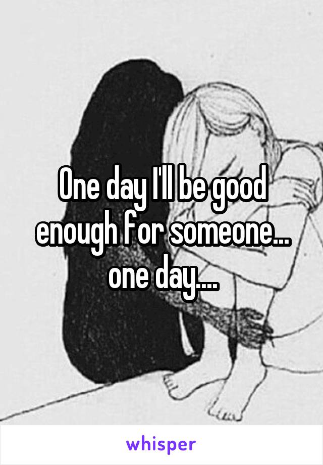 One day I'll be good enough for someone... one day....