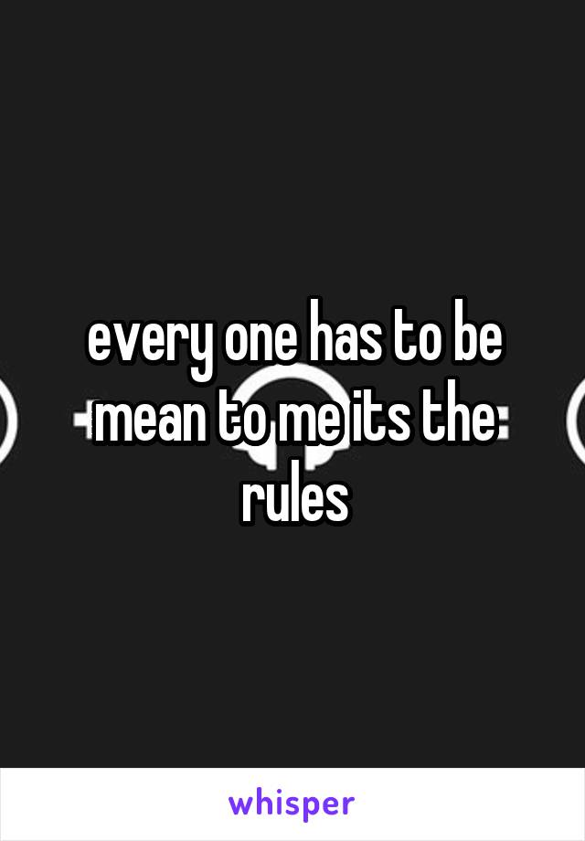 every one has to be mean to me its the rules