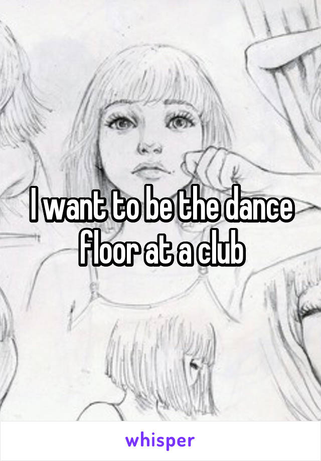 I want to be the dance floor at a club