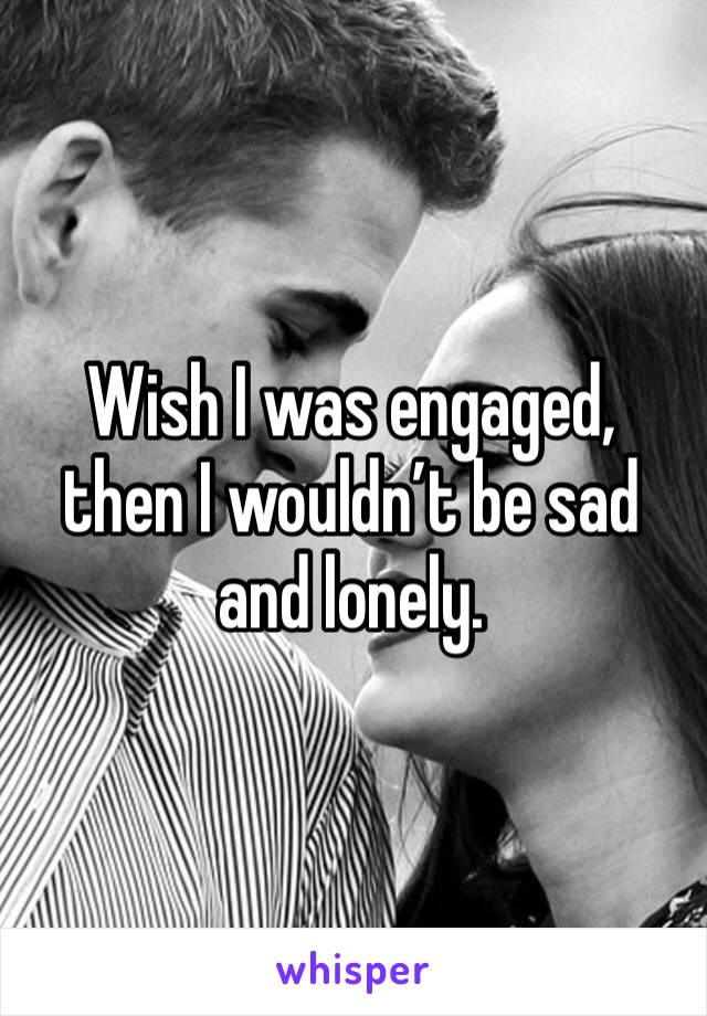 Wish I was engaged, then I wouldn’t be sad and lonely. 