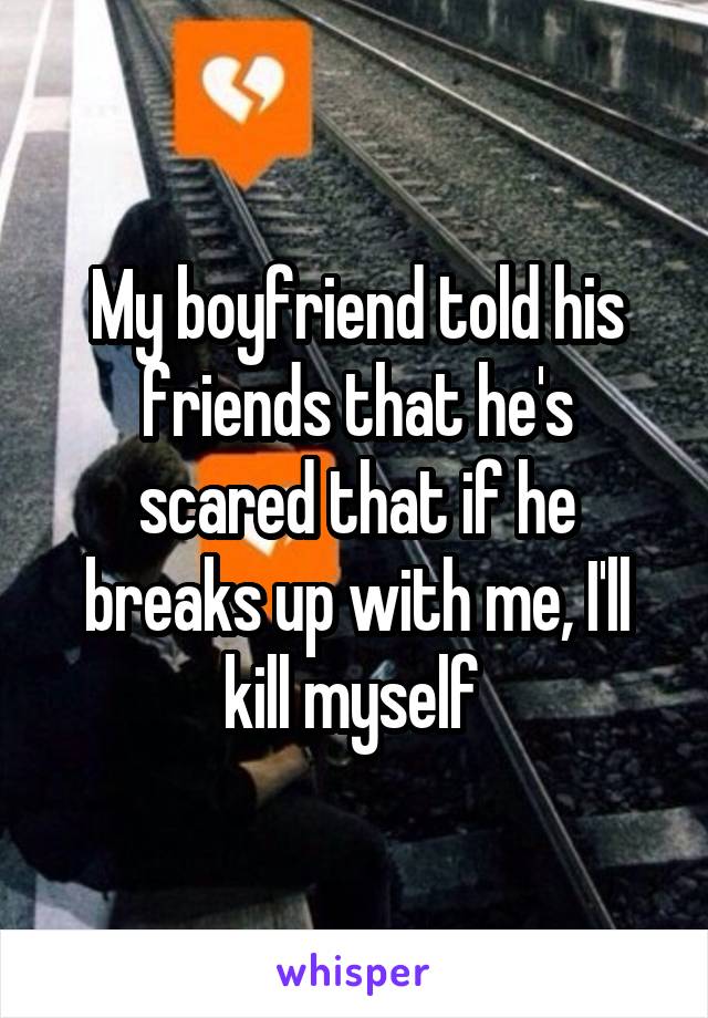 My boyfriend told his friends that he's scared that if he breaks up with me, I'll kill myself 