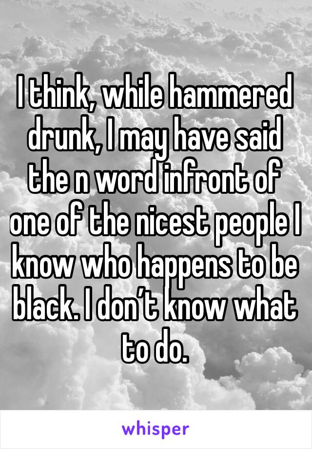 I think, while hammered drunk, I may have said the n word infront of one of the nicest people I know who happens to be black. I don’t know what to do.