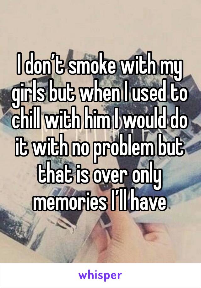 I don’t smoke with my girls but when I used to chill with him I would do it with no problem but that is over only memories I’ll have 