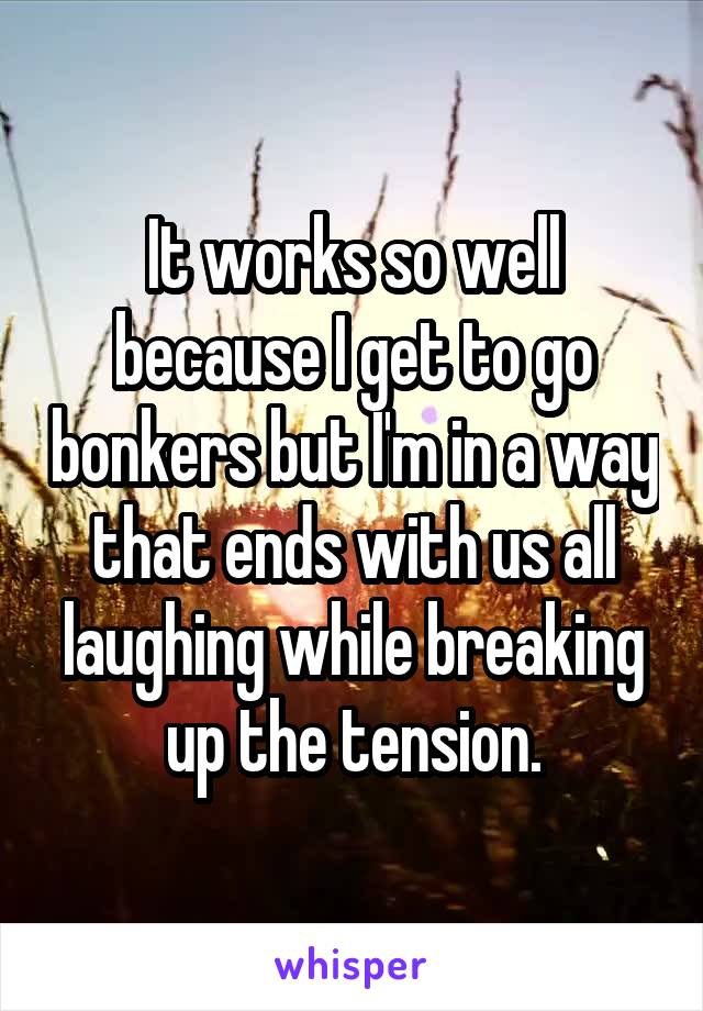 It works so well because I get to go bonkers but I'm in a way that ends with us all laughing while breaking up the tension.