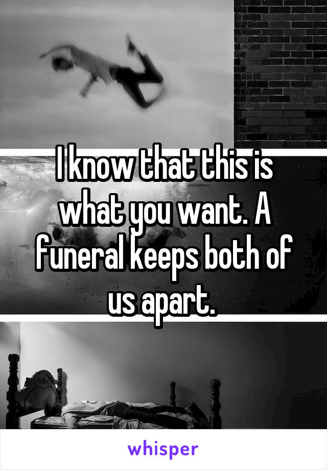 I know that this is what you want. A funeral keeps both of us apart. 