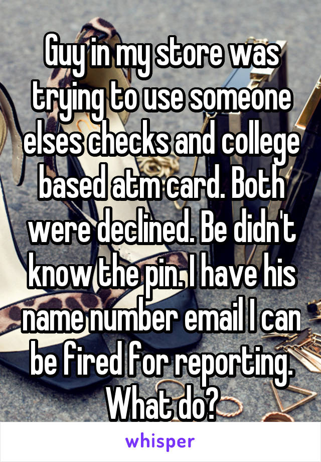 Guy in my store was trying to use someone elses checks and college based atm card. Both were declined. Be didn't know the pin. I have his name number email I can be fired for reporting. What do?
