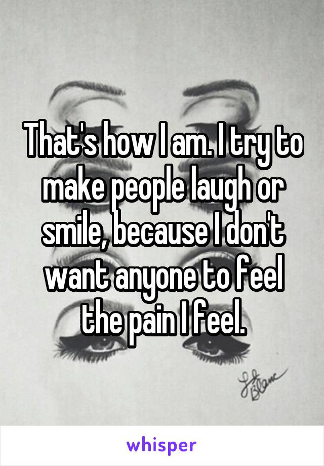 That's how I am. I try to make people laugh or smile, because I don't want anyone to feel the pain I feel.