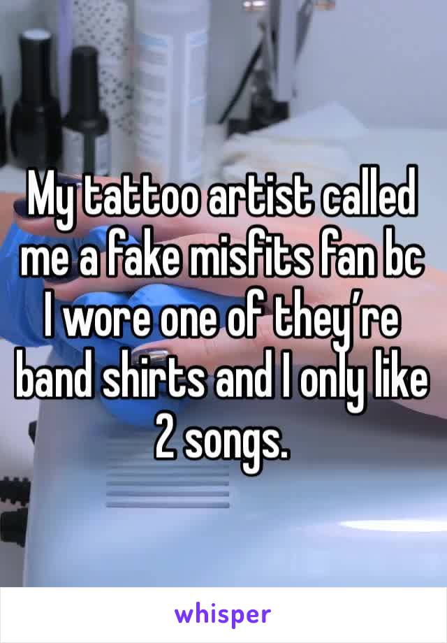 My tattoo artist called me a fake misfits fan bc I wore one of they’re band shirts and I only like 2 songs. 
