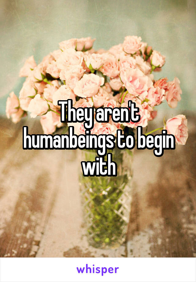 They aren't humanbeings to begin with