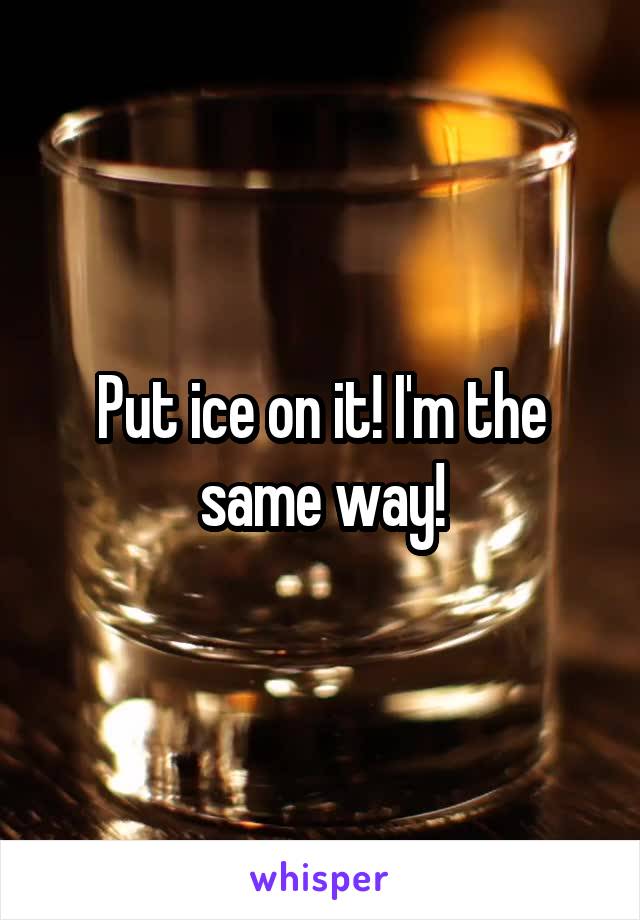 Put ice on it! I'm the same way!