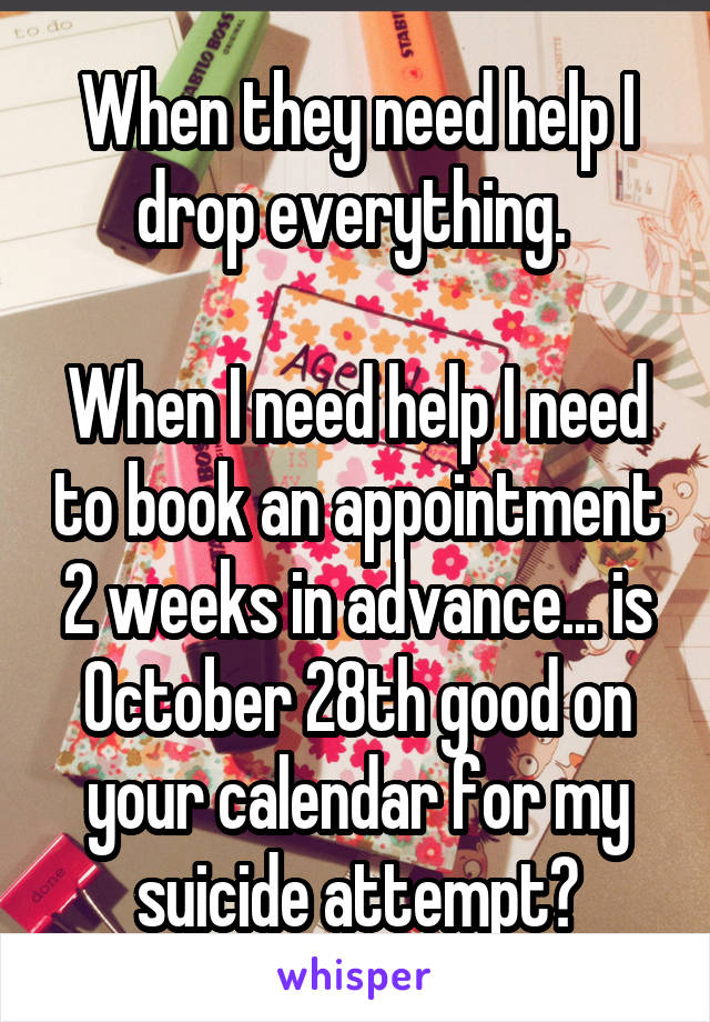 When they need help I drop everything. 

When I need help I need to book an appointment 2 weeks in advance... is October 28th good on your calendar for my suicide attempt?