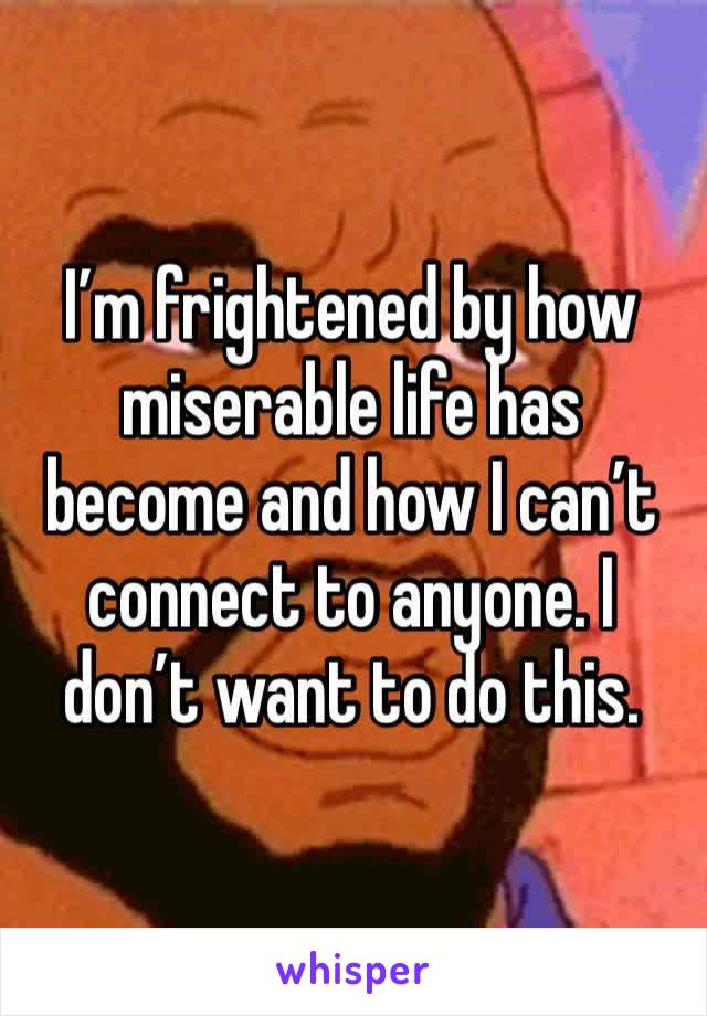 I’m frightened by how miserable life has become and how I can’t connect to anyone. I don’t want to do this. 