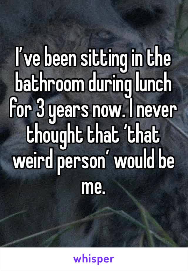I’ve been sitting in the bathroom during lunch for 3 years now. I never thought that ‘that weird person’ would be me. 