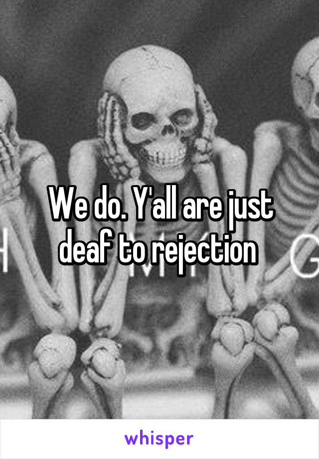 We do. Y'all are just deaf to rejection 