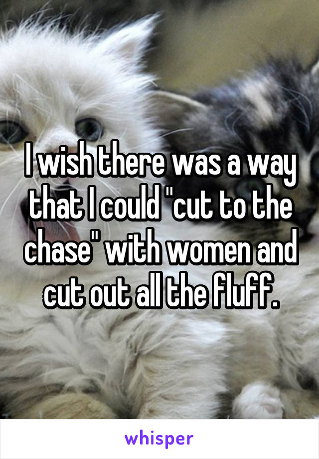 I wish there was a way that I could "cut to the chase" with women and cut out all the fluff.