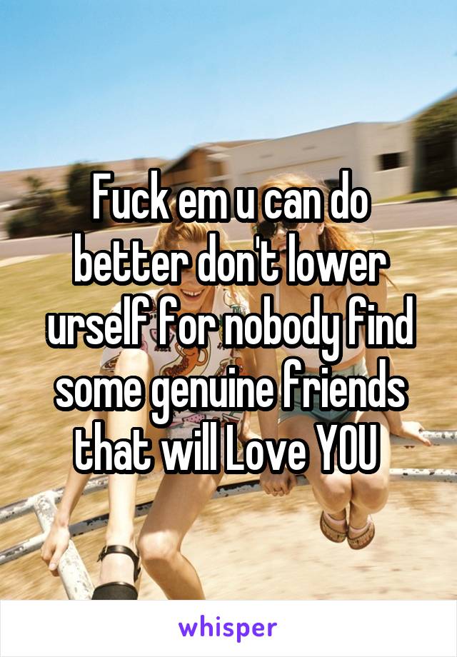 Fuck em u can do better don't lower urself for nobody find some genuine friends that will Love YOU 