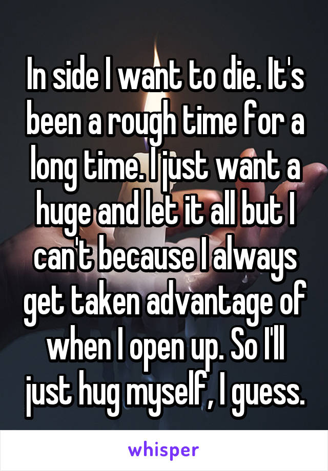 In side I want to die. It's been a rough time for a long time. I just want a huge and let it all but I can't because I always get taken advantage of when I open up. So I'll just hug myself, I guess.