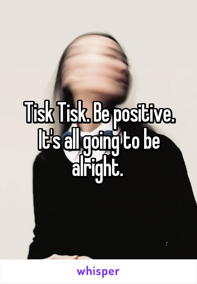 Tisk Tisk. Be positive. It's all going to be alright. 