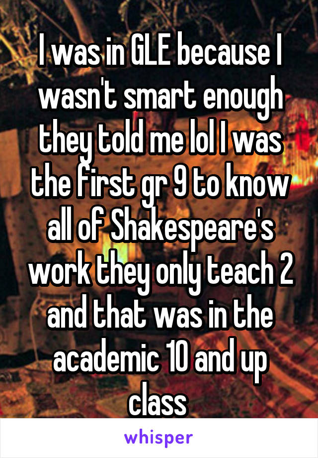 I was in GLE because I wasn't smart enough they told me lol I was the first gr 9 to know all of Shakespeare's work they only teach 2 and that was in the academic 10 and up class 