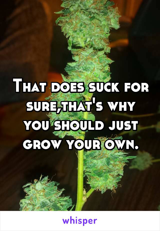 That does suck for sure,that's why you should just grow your own.