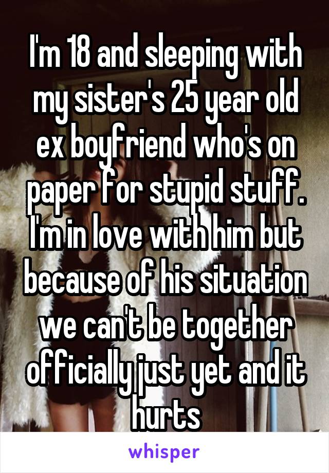 I'm 18 and sleeping with my sister's 25 year old ex boyfriend who's on paper for stupid stuff. I'm in love with him but because of his situation we can't be together officially just yet and it hurts