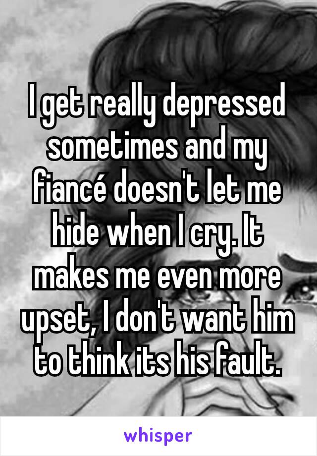 I get really depressed sometimes and my fiancé doesn't let me hide when I cry. It makes me even more upset, I don't want him to think its his fault.