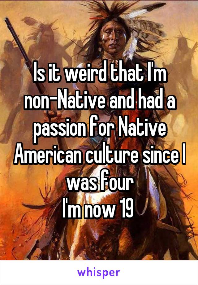 Is it weird that I'm non-Native and had a passion for Native American culture since I was four
I'm now 19 