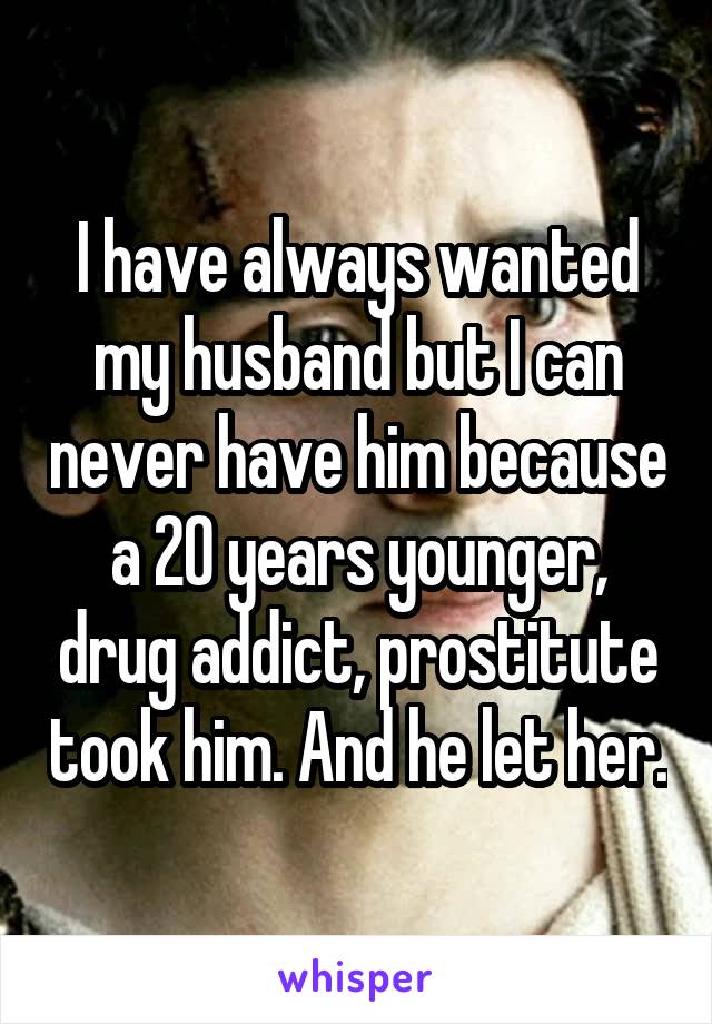 I have always wanted my husband but I can never have him because a 20 years younger, drug addict, prostitute took him. And he let her.