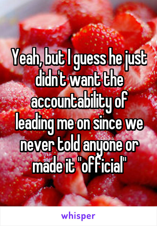 Yeah, but I guess he just didn't want the accountability of leading me on since we never told anyone or made it "official"