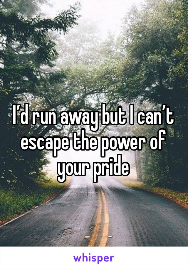I’d run away but I can’t escape the power of your pride 