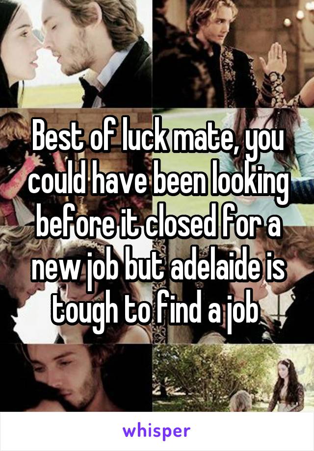 Best of luck mate, you could have been looking before it closed for a new job but adelaide is tough to find a job 