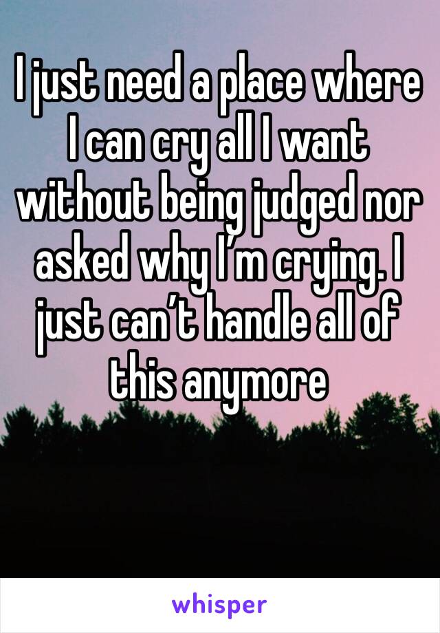 I just need a place where I can cry all I want without being judged nor asked why I’m crying. I just can’t handle all of this anymore