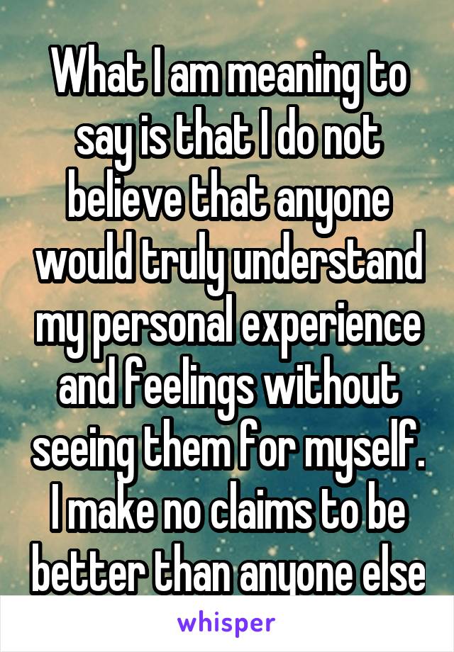 What I am meaning to say is that I do not believe that anyone would truly understand my personal experience and feelings without seeing them for myself. I make no claims to be better than anyone else